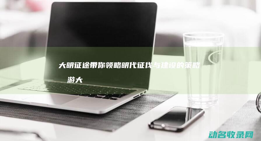 大明征途 带你领略明代征伐与建设的策略手游 (大明征途官网)