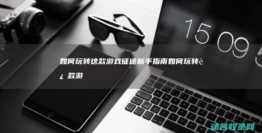 如何玩转这款游戏 征途新手指南 (如何玩转这款游戏)