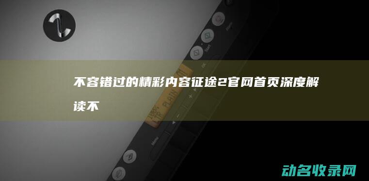 不容错过的精彩内容 征途2官网首页深度解读 (不容错过的精彩电影)