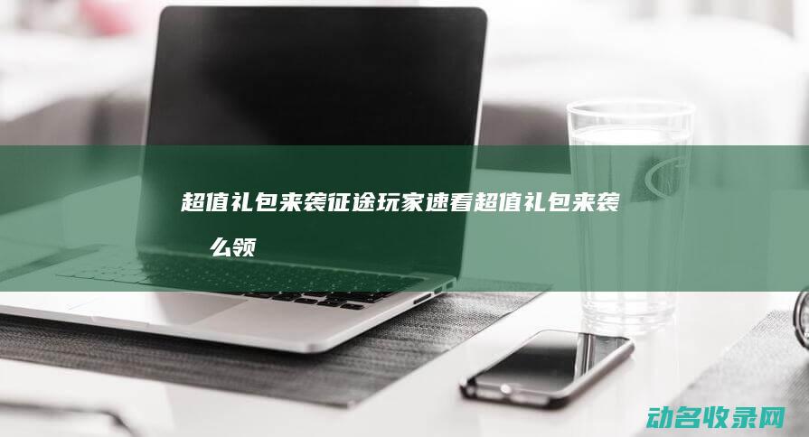 超值礼包来袭 征途 玩家速看 (超值礼包来袭怎么领)
