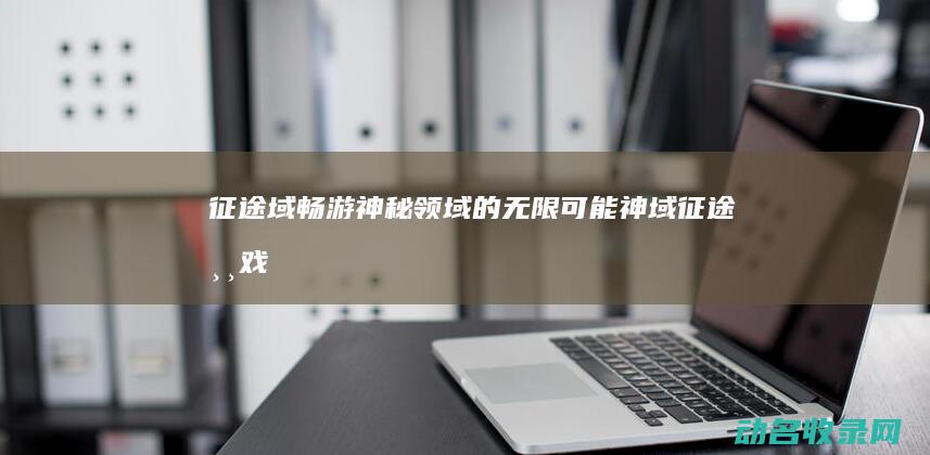 征途域 畅游神秘领域的无限可能 (神域征途游戏)
