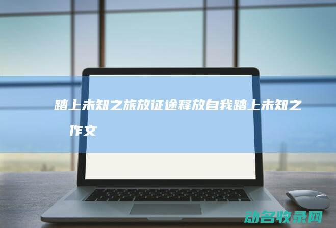 踏上未知之旅 放征途 释放自我 (踏上未知之旅作文)