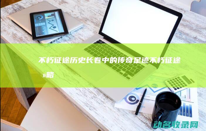 不朽征途 历史长卷中的传奇足迹 (不朽征途攻略)