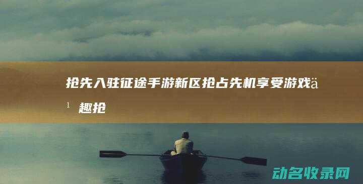 抢先入驻征途手游新区 抢占先机享受游戏乐趣 (抢先入驻征途是真的吗)