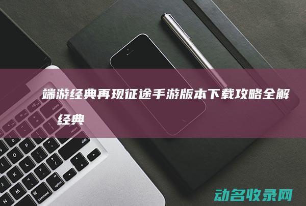 端游经典再现 征途 手游版本下载攻略全解析 (经典再现是什么意思)