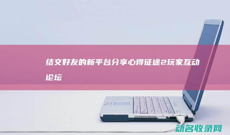 结交好友的新平台 分享心得 征途2玩家互动论坛 (结交好友的句子)
