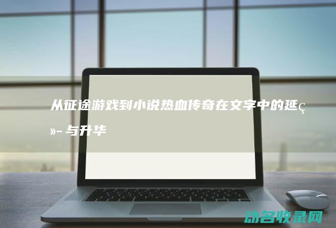 从征途游戏到小说 热血传奇在文字中的延续与升华 (征途游戏到哪里得到马)
