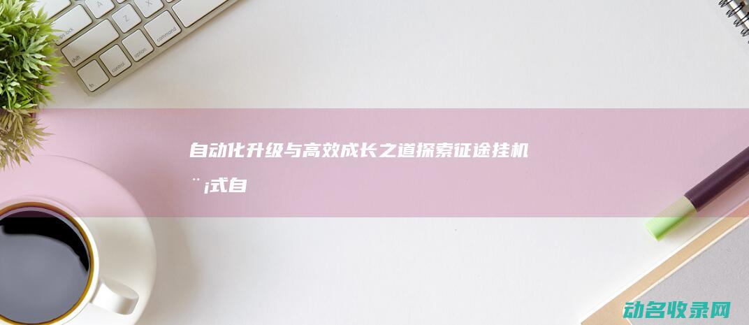 自动化升级与高效成长之道 探索征途挂机模式 (自动化升级改造的意义)