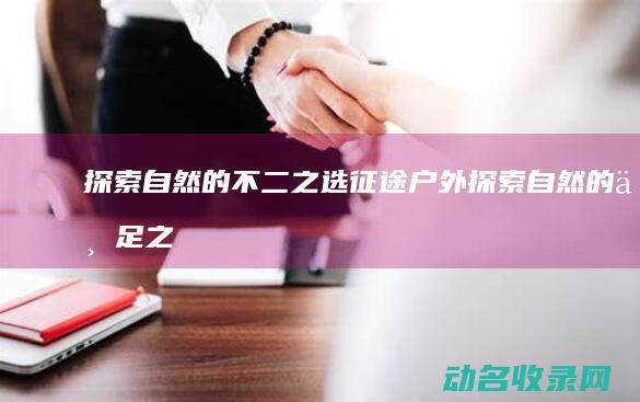 探索自然的不二之选 征途户外 (探索自然的不足之处)