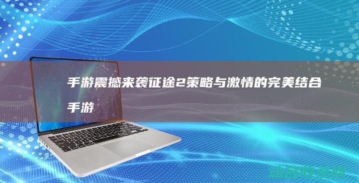 手游震撼来袭 征途2 策略与激情的完美结合 (手游震撼来袭怎么玩)