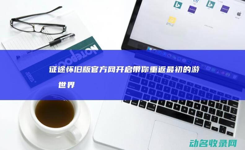 征途怀旧版官方网开启 带你重返最初的游戏世界 (征途怀旧版官网下载)