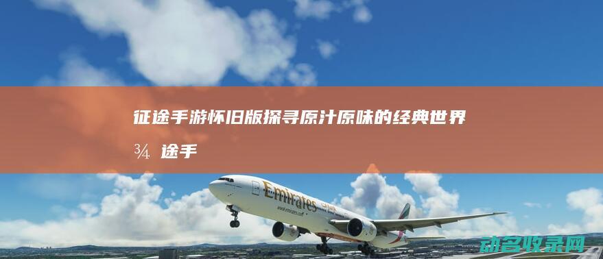 征途手游怀旧版 探寻原汁原味的经典世界 (征途手游怀旧版)
