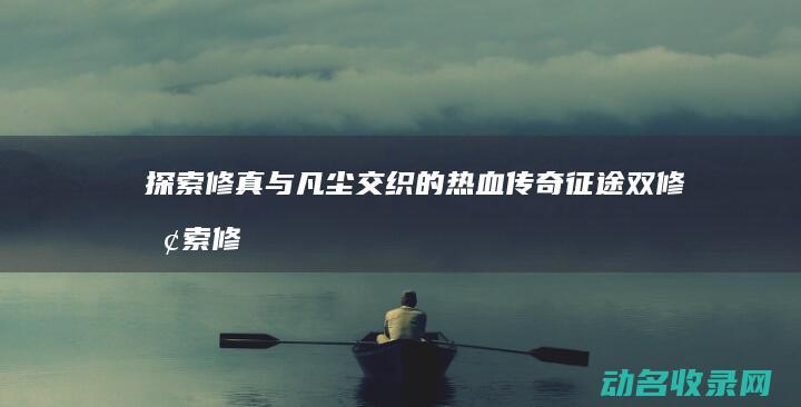 探索修真与凡尘交织的热血传奇 征途双修 (探索修真与凡人的关系)