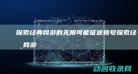 探索经典网游的无限可能 征途账号 (探索经典网游有哪些)