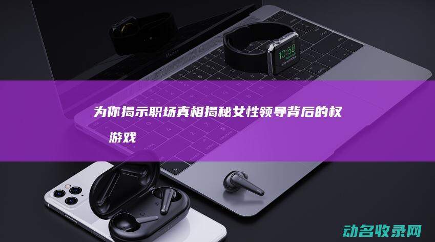 为你揭示职场真相 揭秘女性领导背后的权力游戏 (为你揭示职场真相)