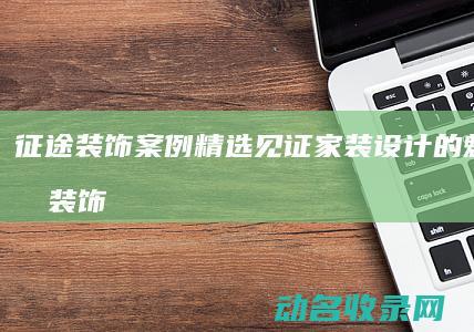 征途装饰案例精选 见证家装设计的魅力 (征途装饰案例分享)