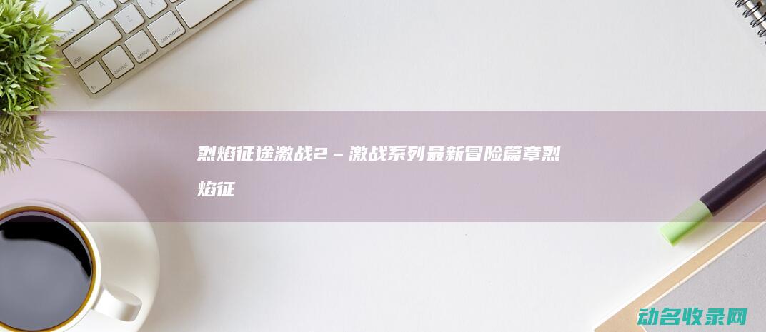 烈焰征途 激战2 – 激战系列最新冒险篇章 (烈焰征途激战怎么打)