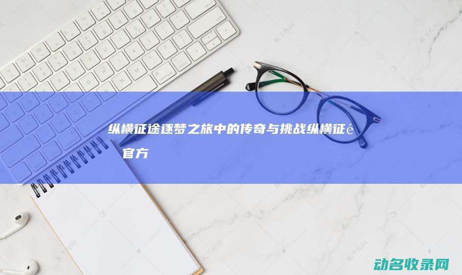 纵横征途 逐梦之旅中的传奇与挑战 (纵横征途官方)