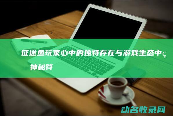 征途鱼 玩家心中的独特存在与游戏生态中的神秘符号 (征途捕鱼任务怎么做)