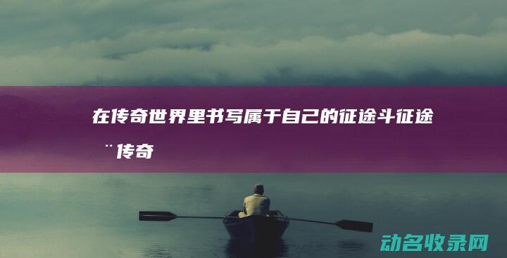 在传奇世界里书写属于自己的征途 斗征途 (在传奇世界里怎么赚钱)