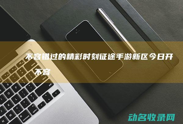 不容错过的精彩时刻 征途手游新区今日开服 (不容错过的精彩电影)