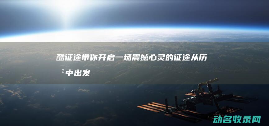 酷征途带你开启一场震撼心灵的征途 从历史中出发 (征酷贸易有限公司)