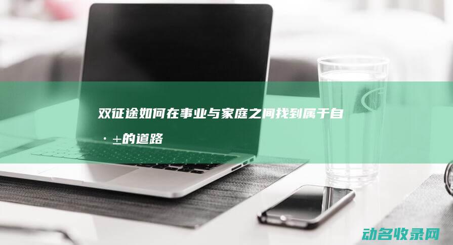 双征途 如何在事业与家庭之间找到属于自己的道路 (征途双职业怎么弄)