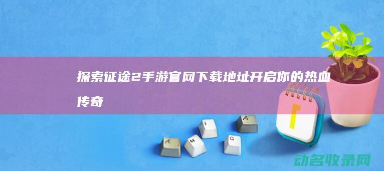 探索征途2手游官网下载地址 开启你的热血传奇 (征途2手游国探时间)