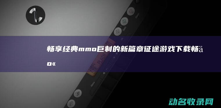 畅享经典mmo巨制的新篇章 征途游戏下载 (畅享经典音乐)