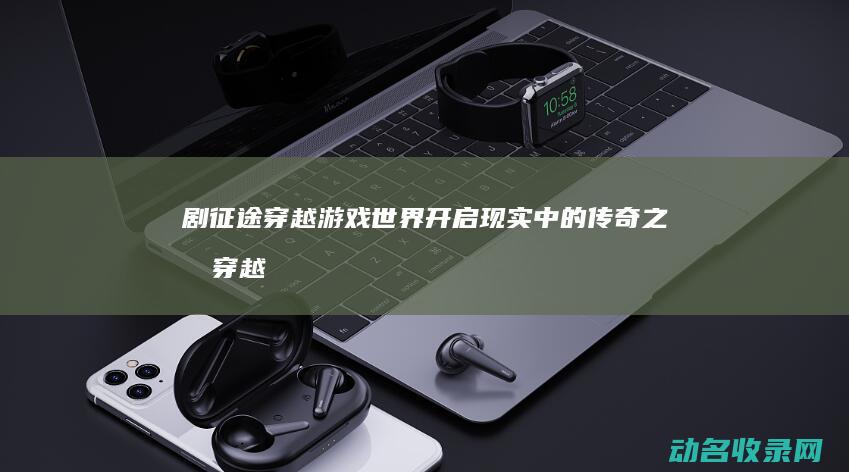 剧 征途 穿越游戏世界 开启现实中的传奇之旅 (穿越版征途)