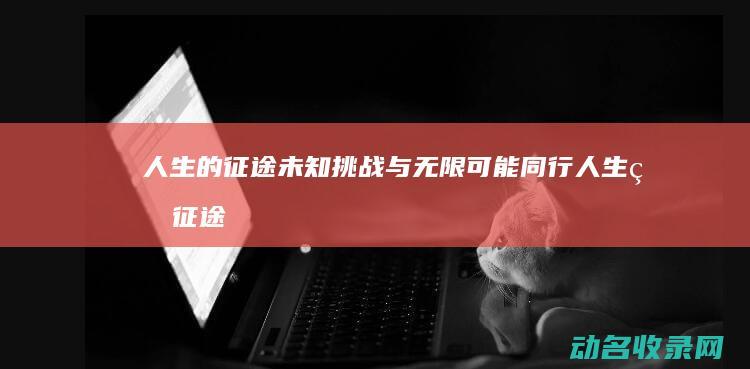 人生的征途 未知挑战与无限可能同行 (人生的征途作文)