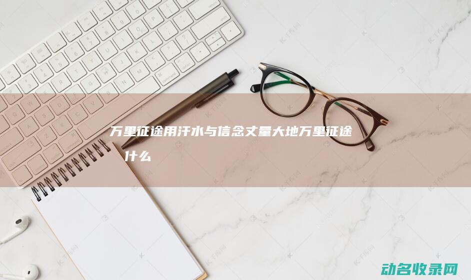 万里征途 用汗水与信念丈量大地 (万里征途指什么)