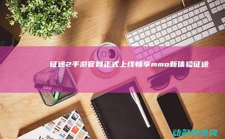 征途2手游官网正式上线 畅享mmo新体验 (征途2手游官网下载)
