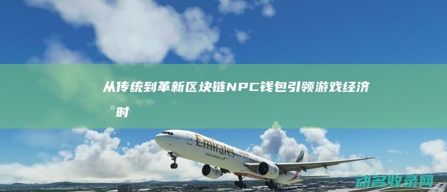 从传统到革新 区块链NPC钱包引领游戏经济新时代 (从传统到革新的转变)
