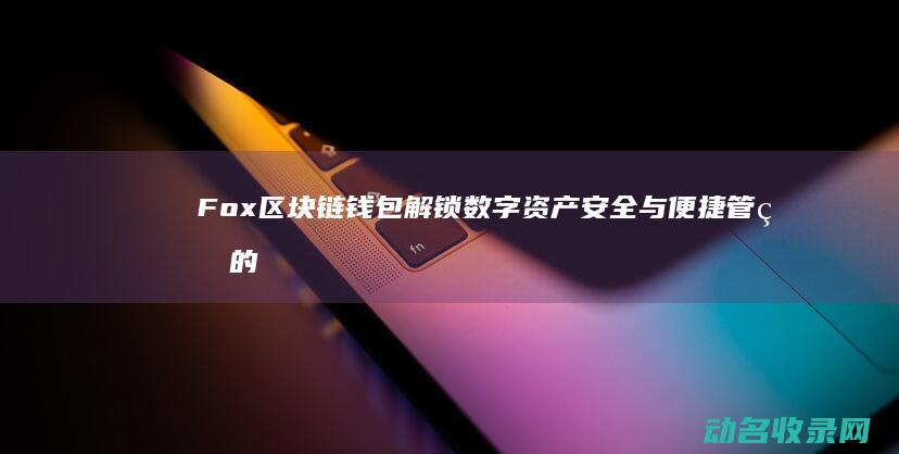 Fox区块链钱包 解锁数字资产安全与便捷管理的新方式 (fus区块链官网)