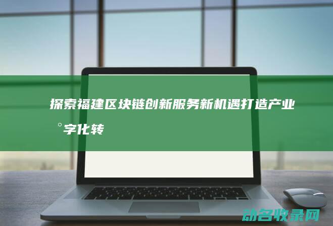 探索福建区块链创新服务新机遇 打造产业数字化转型典范 (福建区块链协会副会长)