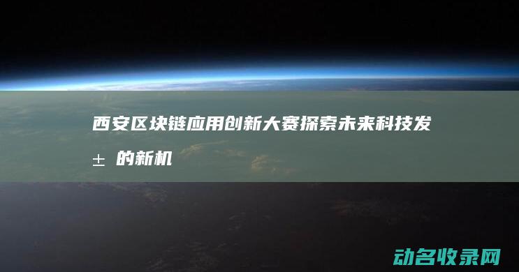西安区块链应用创新大赛 探索未来科技发展的新机遇 (西安区块链应用协会)
