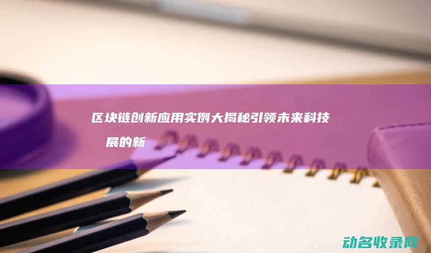 区块链创新应用实例大揭秘 引领未来科技发展的新星 (区块链创新应用案例)