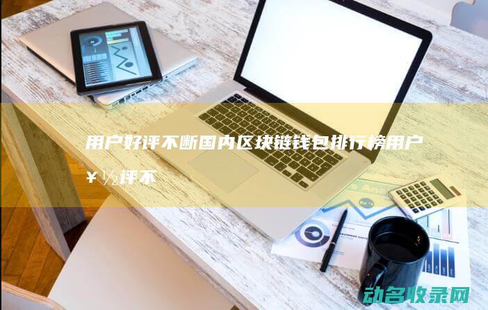 用户好评不断 国内区块链钱包排行榜 (用户好评不断的原因)