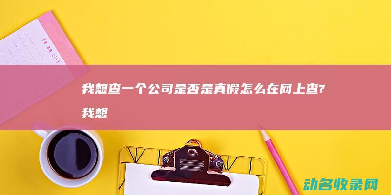 我想查一个公司是否是真假 怎么在网上查? (我想查一个公司名字)